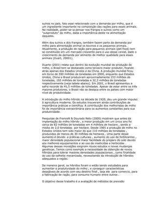 suínos no país, fato esse relacionado com a demanda por milho, que é
um ingrediente importante na composição das rações para esses animais.
Na realidade, poder-se-ia pensar nos frangos e suínos como um
"subproduto" do milho, dada a importância deste na alimentação
daqueles.
Além dos suínos e dos frangos, também fazem parte da demanda por
milho para alimentação animal os bovinos e os pequenos animais.
Atualmente, a produção de ração para pequenos animais (pet food) tem
se constituído em um mercado crescente para o uso desse cereal, dado o
crescimento da demanda por alimento de melhor qualidade para esses
animais (Duart, 20001).
Duarte (2001) relata que dentro da evolução mundial de produção de
milho, o Brasil tem se destacado como terceiro maior produtor, ficando
atrás apenas dos Estados Unidos e da China. A produção mundial ficou
em torno de 590 milhões de toneladas em 2000, enquanto que Estados
Unidos, China e Brasil produziram aproximadamente 253 milhões de
toneladas, 105 milhões de toneladas e 32,3 milhões de toneladas
respectivamente (veja tabela abaixo). Em 2001, o Brasil apresentou a
safra recorde de 41,5 milhões de toneladas. Apesar de estar entre os três
maiores produtores, o Brasil não se destaca entre os países com maior
nível de produtividade.
A introdução do milho híbrido na década de 1920, deu um grande impulso
à agricultura moderna. Os estudos trouxeram ainda contribuições de
importância práticas e científica. A contribuição dos melhoristas de milho
foi de importância extraordinária para os aumentos constantes para sua
produtividade.
Pesquisas de Francelli & Dourado Neto (2000) mostram que antes da
implantação do milho híbrido , a maior produção em um único ano foi
cerca de 82 milhões de toneladas em 4 milhões de hectare , sendo a
media de 2,0 toneladas por hectare. Desde 1965 a produção de milho no
Estados Unidos tem sido maior do que 110 milhões de toneladas ,
produzidos de menos de 30 milhões de hectares . Uma parte desse
aumento é devido a práticas culturais , aumento do uso de fertilizantes ,
maior densidade populacional maior facilidade do preparo do solo devido
aos melhores equipamentos e ao uso de inseticidas e herbicidas .
Algumas dessas inovações exigiram novos estudos e novas mudanças
genéticas. Temos como exemplo a necessidade de obtenção de novos
híbridos para tolerar maiores densidades populacionais , como finalidade
do uso da colheita mecanizada, necessitando da introdução de híbridos
adequados a região.
De maneira geral, os híbridos foram e estão sendo estudados para
aumentar a produtividade do milho , e conseguir características
desejáveis de acordo com seu destino final , seja ele para comercio, para
a fabricação de ração, para consumo humano entre outros .
O objetivo desse trabalho é a avaliação de métodos de previsão

 