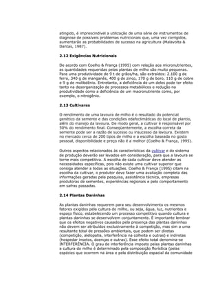 atingido, é imprescindível a utilização de uma série de instrumentos de
diagnose de possíveis problemas nutricionais que, uma vez corrigidos,
aumentarão as probabilidades de sucesso na agricultura (Malavolta &
Dantas, 1987).
2.12 Exigências Nutricionais
De acordo com Coelho & França (1995) com relação aos micronutrientes,
as quantidades requeridas pelas plantas de milho são muito pequenas.
Para uma produtividade de 9 t de grãos/ha, são extraídos: 2.100 g de
ferro, 340 g de manganês, 400 g de zinco, 170 g de boro, 110 g de cobre
e 9 g de molibdênio. Entretanto, a deficiência de um deles pode ter efeito
tanto na desorganização de processos metabólicos e redução na
produtividade como a deficiência de um macronutriente como, por
exemplo, o nitrogênio.
2.13 Cultivares
O rendimento de uma lavoura de milho é o resultado do potencial
genético da semente e das condições edafoclimáticas do local de plantio,
além do manejo da lavoura. De modo geral, a cultivar é responsável por
50% do rendimento final. Conseqüentemente, a escolha correta da
semente pode ser a razão de sucesso ou insucesso da lavoura. Existem
no mercado cerca de 200 tipos de milho e a escolha baseada no gosto
pessoal, disponibilidade e preço não é a melhor (Coelho & França, 1995).
Outros aspectos relacionados às características da cultivar e do sistema
de produção deverão ser levados em consideração, para que a lavoura se
torne mais competitiva. A escolha de cada cultivar deve atender as
necessidades específicas, pois não existe uma cultivar superior que
consiga atender a todas as situações. Coelho & França (1995) citam na
escolha da cultivar, o produtor deve fazer uma avaliação completa das
informações geradas pela pesquisa, assistência técnica, empresas
produtoras de sementes, experiências regionais e pelo comportamento
em safras passadas.
2.14 Plantas Daninhas
As plantas daninhas requerem para seu desenvolvimento os mesmos
fatores exigidos pela cultura do milho, ou seja, água, luz, nutrientes e
espaço físico, estabelecendo um processo competitivo quando cultura e
plantas daninhas se desenvolvem conjuntamente. É importante lembrar
que os efeitos negativos causados pela presença das plantas daninhas
não devem ser atribuídos exclusivamente à competição, mas sim a uma
resultante total de pressões ambientais, que podem ser diretas
(competição, alelopatia, interferência na colheita e outras) e indiretas
(hospedar insetos, doenças e outras). Esse efeito total denomina-se
INTERFERÊNCIA. O grau de interferência imposto pelas plantas daninhas
a cultura do milho é determinado pela composição florística (pelas
espécies que ocorrem na área e pela distribuição espacial da comunidade

 