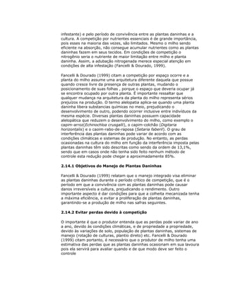 infestante) e pelo período de convivência entre as plantas daninhas e a
cultura. A competição por nutrientes essenciais é de grande importância,
pois esses na maioria das vezes, são limitados. Mesmo o milho sendo
eficiente na absorção, não consegue acumular nutrientes como as plantas
daninhas fazem em seus tecidos. Em condições de competição o
nitrogênio seria o nutriente de maior limitação entre milho e planta
daninha. Assim, a adubação nitrogenada merece especial atenção em
condições de alta infestação (Fancelli & Dourado, 1999).
Fancelli & Dourado (1999) citam a competição por espaço ocorre e a
planta do milho assume uma arquitetura diferente daquela que possue
quando cresce livre da presença de outras plantas, mudando o
posicionamento de suas folhas , porque o espaço que deveria ocupar já
se encontra ocupado por outra planta. É importante ressaltar que
qualquer mudança na arquitetura da planta do milho representa sérios
prejuízos na produção. O termo alelopatia aplica-se quando uma planta
daninha libera substancias químicas no meio, prejudicando o
desenvolvimento de outro, podendo ocorrer inclusive entre indivíduos da
mesma espécie. Diversas plantas daninhas possuem capacidade
alelopática que reduzem o desenvolvimento do milho, como exemplo o
capim-arroz(Echinochloa crusgalli), o capim-colchão (Digitaria
horizontalis) e o caoim-rabo-de-raposa (Setaria faberil). O grau de
interferência das plantas daninhas pode variar de acordo com as
condições climáticas e sistemas de produção. No entanto, as perdas
ocasionadas na cultura do milho em função da interferência imposta pelas
plantas daninhas têm sido descritas como sendo da ordem de 13,1%,
sendo que em casos onde não tenha sido feito nenhum método de
controle esta redução pode chegar a aproximadamente 85%.
2.14.1 Objetivos do Manejo de Plantas Daninhas
Fancelli & Dourado (1999) relatam que o manejo integrado visa eliminar
as plantas daninhas durante o período crítico de competição, que é o
período em que a convivência com as plantas daninhas pode causar
danos irreversíveis a cultura, prejudicando o rendimento. Outro
importante aspecto é dar condições para que a colheita mecanizada tenha
a máxima eficiência, e evitar a proliferação de plantas daninhas,
garantindo-se a produção de milho nas safras seguintes.
2.14.2 Evitar perdas devido à competição
O importante é que o produtor entenda que as perdas pode variar de ano
a ano, devido às condições climáticas, e de propriedade a propriedade,
devido às variações de solo, população de plantas daninhas, sistemas de
manejo (rotação de culturas, plantio direto) etc. Fancelli & Dourado
(1999) citam portanto, é necessário que o produtor de milho tenha uma
estimativa das perdas que as plantas daninhas ocasionam em sua lavoura
pois ela servirá para avaliar quando e de que modo deve ser feito o
controle

 
