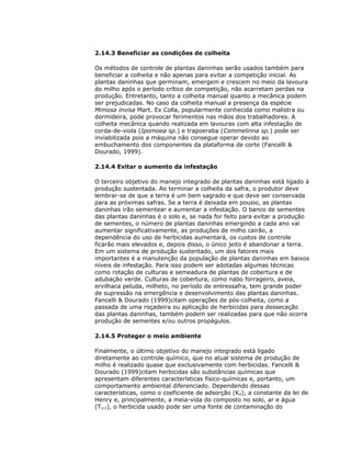 2.14.3 Beneficiar as condições de colheita
Os métodos de controle de plantas daninhas serão usados também para
beneficiar a colheita e não apenas para evitar a competição inicial. As
plantas daninhas que germinam, emergem e crescem no meio da lavoura
do milho após o período crítico de competição, não acarretam perdas na
produção. Entretanto, tanto a colheita manual quanto a mecânica podem
ser prejudicadas. No caso da colheita manual a presença da espécie
Mimosa invisa Mart. Ex Colla, popularmente conhecida como malistra ou
dormideira, pode provocar ferimentos nas mãos dos trabalhadores. A
colheita mecânica quando realizada em lavouras com alta infestação de
corda-de-viola (Ipomoea sp.) e trapoeraba (Commelinna sp.) pode ser
inviabilizada pois a máquina não consegue operar devido ao
embuchamento dos componentes da plataforma de corte (Fancelli &
Dourado, 1999).
2.14.4 Evitar o aumento da infestação
O terceiro objetivo do manejo integrado de plantas daninhas está ligado à
produção sustentada. Ao terminar a colheita da safra, o produtor deve
lembrar-se de que a terra é um bem sagrado e que deve ser conservada
para as próximas safras. Se a terra é deixada em pousio, as plantas
daninhas irão sementear e aumentar a infestação. O banco de sementes
das plantas daninhas é o solo e, se nada for feito para evitar a produção
de sementes, o número de plantas daninhas emergindo a cada ano vai
aumentar significativamente, as produções de milho cairão, a
dependência do uso de herbicidas aumentará, os custos de controle
ficarão mais elevados e, depois disso, o único jeito é abandonar a terra.
Em um sistema de produção sustentado, um dos fatores mais
importantes é a manutenção da população de plantas daninhas em baixos
níveis de infestação. Para isso podem ser adotadas algumas técnicas
como rotação de culturas e semeadura de plantas de cobertura e de
adubação verde. Culturas de cobertura, como nabo forrageiro, aveia,
ervilhaca peluda, milheto, no período de entressafra, tem grande poder
de supressão na emergência e desenvolvimento das plantas daninhas.
Fancelli & Dourado (1999)citam operações de pós-colheita, como a
passada de uma roçadeira ou aplicação de herbicidas para dessecação
das plantas daninhas, também podem ser realizadas para que não ocorra
produção de sementes e/ou outros propágulos.
2.14.5 Proteger o meio ambiente
Finalmente, o último objetivo do manejo integrado está ligado
diretamente ao controle químico, que no atual sistema de produção de
milho é realizado quase que exclusivamente com herbicidas. Fancelli &
Dourado (1999)citam herbicidas são substâncias químicas que
apresentam diferentes características físico-químicas e, portanto, um
comportamento ambiental diferenciado. Dependendo dessas
características, como o coeficiente de adsorção (Kd), a constante da lei de
Henry e, principalmente, a meia-vida do composto no solo, ar e água
(T1/2), o herbicida usado pode ser uma fonte de contaminação do

 