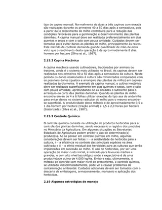 tipo de capina manual. Normalmente de duas a três capinas com enxada
são realizadas durante os primeiros 40 a 50 dias após a semeadura, pois
a partir daí o crescimento do milho contribuirá para a redução das
condições favoráveis para a germinação e desenvolvimento das plantas
daninhas. A capina manual deve ser realizada preferencialmente em dias
quentes e secos e com o solo com pouca umidade. Cuidados devem ser
tomados para evitar danos as plantas de milho, principalmente às raízes.
Este método de controle demanda grande quantidade de mão-de-obra
visto que o rendimento desta operação é de aproximadamente 8 dias.
homem por hectare (Silva et al., 1987).
2.15.2 Capina Mecânica
A capina mecânica usando cultivadores, tracionados por animais ou
tratores, ainda é o sistema mais utilizado no Brasil. As capinas devem ser
realizadas nos primeiros 40 a 50 dias após a semeadura da cultura. Neste
período os danos ocasionados à cultura são minimizados comparados com
os possíveis danos (quebra e arranquio das plantas de milho) em capinas
realizadas tardiamente. À exemplo da capina manual, o cultivo mecânico
deve ser realizado superficialmente em dias quentes e secos, com o solo
com pouca umidade, aprofundando-se as enxadas o suficiente para o
arranquio ou corte das plantas daninhas. Quando as plantas de milho
encontrarem-se de 4 a 6 folhas utilizar enxadas do tipo asa de andorinha
para evitar danos no sistema radicular do milho pois o mesmo encontrase superficial. A produtividade deste método é de aproximadamente 0,5 a
1 dia.homem por hectare (tração animal) e 1,5 a 2,0 horas por hectare
(tratorizada) (Silva et al., 1987).
2.15.3 Controle Químico
O controle químico consiste na utilização de produtos herbicidas para o
controle das plantas daninhas, sendo necessário o registro dos produtos
no Ministério da Agricultura. Em algumas situações as Secretarias
Estaduais de Agricultura podem proibir o uso de determinado(s)
produto(s). Ao se pensar em controle químico em milho, algumas
considerações devem ser feitas: i - a seletividade do herbicida para a
cultura, ii - a eficiência no controle das principais espécies na área
cultivada e iii - o efeito residual dos herbicidas para as culturas que serão
implantadas em sucessão ao milho. O uso de herbicidas, por ser uma
operação de maior custo inicial, é indicado para lavouras médias e
grandes, e com alto nível tecnológico onde a expectativa é de uma
produtividade acima de 4.000 kg/ha. Embora seja, ultimamente, o
método de controle com maior nível de crescimento, o controle químico,
se utilizado indiscriminadamente, pode vir a causar problemas de
contaminação ambiental. Cuidados adicionais devem ser tomados com o
descarte de embalagens, armazenamento, manuseio e aplicação dos
herbicidas.
2.16 Algumas estratégias de manejo

 