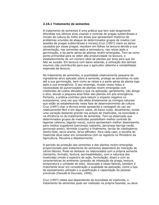 2.16.1 Tratamento de sementes
O tratamento de sementes é uma prática que tem sido largamente
difundida nos últimos anos visando o controle de pragas subterrâneas e
iniciais da cultura do milho em áreas que apresentam histórico de
problemas oriundos de ataque de determinados grupos de insetos (ver
sessões de pragas subterrâneas e iniciais).Cruz (1997) citam os danos
causados por essas pragas, resultam em falhas na lavoura devido a sua
alimentação, nas sementes após a semeadura, nas raízes após a
germinação, e da parte aérea de plantas recém-emergidas. Tem-se como
ponto primordial para se obter alta produtividade na lavoura, o
estabelecimento de um número ideal de plantas por área para que tal
fato se suceda. Em lavoura com baixo estande, a utilização dos demais
insumos não contribuirão para que o agricultor obtenha a rentabilidade
esperada da lavoura.
No tratamento de sementes, a quantidade relativamente pequena de
ingrediente ativo aplicado sobre a semente, protege as sementes no solo
até a sua germinação, bem como as raízes e a parte aérea da planta logo
após a sua emergência. O seu emprego, muitas vezes reduz a
necessidade de pulverizações de plantas recém-emergidas com
inseticidas de custos elevados e que na aplicação, geralmente, não atinge
o alvo, devido a pequena área foliar das plantas em pós-emergência.
Portanto, a prática contribui para reduzir o impacto negativo no
ecossistema, uma vez que não afeta diretamente os inimigos naturais
que estão se estabelecendo nesta fase de desenvolvimento da cultura.
Cruz (1997) citar a técnica ainda apresenta a vantagem do uso ser
relativamente fácil e em alguns casos, de baixo custo. Atualmente, existe
uma variação bastante grande nos preços de inseticidas, na toxicidade e
na eficiência no do tratamento de sementes. Tem-se observado que
determinados grupos de inseticidas possibilitam melhor controle de
lagartas (elasmo, lagarta-rosca), outros apresentam melhor desempenho
para insetos sugadores (percevejo castanho, percevejo barriga verde,
percevejo preto), térmitas (cupins) e finalmente, larvas de coleóopteros
(bicho-bolo, larva-arame, larva-alfinete). Para cada caso, a escolha do
inseticida deve estar em consonância com os registros no Ministério da
Agricultura, Pecuária e Abastecimento
O período de proteção das sementes e das plantas recém-emergidas
proporcionado pelo tratamento de sementes dependerá da interação de
vários fatores. Pode-se destacar os relacionados com a própria semente
(tamanho, formato, textura, permeabilidade), com a natureza dos
inseticidas (modo e espectro de ação, formulação, dose) e com as
características do ambiente (pressão de infestação da praga, textura,
temperatura e umidade do solo). Associado a esses fatores, também é
importante levar em consideração a qualidade da aplicação, como o tipo
de equipamento utilizado e a qualificação e capacitação do pessoal
envolvido (Fancelli & Dourado, 1999).
Cruz (1997) relata que dependendo da toxicidade do inseticida, o
tratamento de sementes pode ser realizado na própria fazenda, ou deve

 