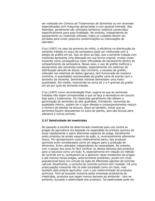 ser realizado em Centros de Tratamentos de Sementes ou em revendas
especializadas com máquinas apropriadas e com pessoal treinado. Nas
fazendas, geralmente são utilizados tambores rotativos construídos
especificamente para essa finalidade. No entanto, independente do
equipamento ou inseticida utilizado, todos os cuidados devem ser
tomados para evitar possíveis contaminações ou intoxicações do
operador.
Cruz (1997) no caso da semente de milho, a eficiência na distribuição da
semente tratada no sulco de semeadura pode ser melhorada com a
adição de grafite em pó. Isso se deve ao fato, que a semente tratada com
inseticida apresenta uma alteração em sua forma original, muitas vezes
trazendo como conseqüência maior dificuldade de escoamento dentro do
compartimento da semeadora. Nesse caso, o uso de grafite melhora o
escoamento das sementes tratadas, especialmente em sistemas de
distribuição através de discos. Aos contrário, o excesso de grafite,
colocado nos sistemas de dedos (garras), tem funcionado de maneira
contrária. A quantidade recomendada de grafite varia de acordo com o
tamanho da semente. Sementes maiores demandam uma maior
quantidade. Em média, recomenda-se cerca de 2 a 4 gramas de grafite
em pó por quilo de semente tratada.
Cruz (1997) como recomendação final, sugere-se que as sementes
tratadas não sejam armazenadas e que se faça a semeadura em poucos
dias após o tratamento. Os inseticidas geralmente não afetam a
germinação de sementes de alta qualidade. Entretanto, sementes de
qualidade inferior, podem ter o vigor afetado e consequentemente reduzir
o número de plantas na lavoura. Deve-se também, evitar que as
sementes fiquem descobertas no sulco de plantio, pois são tóxicas para
pássaros e outros animais.
2.17 Seletividade de inseticidas
No passado a escolha de determinado inseticida para uso contra as
pragas da agricultura era baseada na capacidade do produto químico de
atuar rapidamente e sobre diferentes espécies de praga. Geralmente
eram produtos de amplo espectro de ação, e, invariavelmente altamente
tóxico. Por apresentarem custo relativamente baixo, tais produtos
químicos eram considerados como um seguro para a produção de
alimentos. Eram utilizados independente da necessidade. No entanto,
com o passar dos anos foi fácil verificar os efeitos danosos dos produtos
para a natureza como um todo. E, especialmente em relação ao método
de controle em si, começaram-se a aparecer raças resistentes de pragas
e até mesmo novas pragas, anteriormente presentes, porém em nível
populacional baixo em virtude da ação de diferentes agentes de controle
natural. Atualmente, o conceito do controle químico tem mudado. Há uma
preocupação crescente não só pela sociedade como um todo, mas
também pelo próprio agricultor, com o uso indiscriminado de produtos
químicos. Tem-se buscado inclusive pelas empresas produtoras de
inseticidas, produtos que sejam menos danosos ao ambiente - tem-se
portanto, buscado a seletividade dos produtos. Tal seletividade pode ser

 