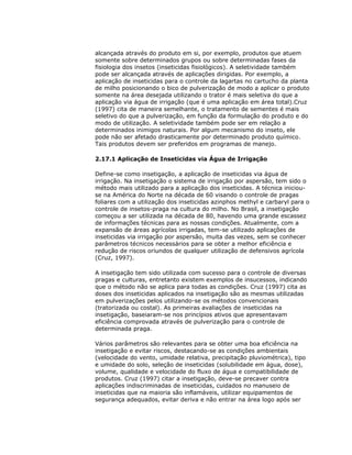 alcançada através do produto em si, por exemplo, produtos que atuem
somente sobre determinados grupos ou sobre determinadas fases da
fisiologia dos insetos (inseticidas fisiológicos). A seletividade também
pode ser alcançada através de aplicações dirigidas. Por exemplo, a
aplicação de inseticidas para o controle da lagartas no cartucho da planta
de milho posicionando o bico de pulverização de modo a aplicar o produto
somente na área desejada utilizando o trator é mais seletiva do que a
aplicação via água de irrigação (que é uma aplicação em área total).Cruz
(1997) cita de maneira semelhante, o tratamento de sementes é mais
seletivo do que a pulverização, em função da formulação do produto e do
modo de utilização. A seletividade também pode ser em relação a
determinados inimigos naturais. Por algum mecanismo do inseto, ele
pode não ser afetado drasticamente por determinado produto químico.
Tais produtos devem ser preferidos em programas de manejo.
2.17.1 Aplicação de Inseticidas via Água de Irrigação
Define-se como insetigação, a aplicação de inseticidas via água de
irrigação. Na insetigação o sistema de irrigação por aspersão, tem sido o
método mais utilizado para a aplicação dos inseticidas. A técnica iniciouse na América do Norte na década de 60 visando o controle de pragas
foliares com a utilização dos inseticidas azinphos methyl e carbaryl para o
controle de insetos-praga na cultura do milho. No Brasil, a insetigação
começou a ser utilizada na década de 80, havendo uma grande escassez
de informações técnicas para as nossas condições. Atualmente, com a
expansão de áreas agrícolas irrigadas, tem-se utilizado aplicações de
inseticidas via irrigação por aspersão, muita das vezes, sem se conhecer
parâmetros técnicos necessários para se obter a melhor eficiência e
redução de riscos oriundos de qualquer utilização de defensivos agrícola
(Cruz, 1997).
A insetigação tem sido utilizada com sucesso para o controle de diversas
pragas e culturas, entretanto existem exemplos de insucessos, indicando
que o método não se aplica para todas as condições. Cruz (1997) cita as
doses dos inseticidas aplicados na insetigação são as mesmas utilizadas
em pulverizações pelos utilizando-se os métodos convencionais
(tratorizada ou costal). As primeiras avaliações de inseticidas na
insetigação, baseiaram-se nos princípios ativos que apresentavam
eficiência comprovada através de pulverização para o controle de
determinada praga.
Vários parâmetros são relevantes para se obter uma boa eficiência na
insetigação e evitar riscos, destacando-se as condições ambientais
(velocidade do vento, umidade relativa, precipitação pluviométrica), tipo
e umidade do solo, seleção de inseticidas (solubilidade em água, dose),
volume, qualidade e velocidade do fluxo de água e compatibilidade de
produtos. Cruz (1997) citar a insetigação, deve-se precaver contra
aplicações indiscriminadas de inseticidas, cuidados no manuseio de
inseticidas que na maioria são inflamáveis, utilizar equipamentos de
segurança adequados, evitar deriva e não entrar na área logo após ser

 