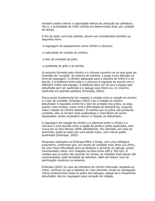 também podem alterar a capacidade efetiva de utilização da colhedora,
isto é, a quantidade de milho colhida em determinada área, por unidade
de tempo.
A fim de obter uma boa colheita, devem ser considerados também os
seguintes itens:
·a regulagem do espaçamento entre cilindro e côncavo;
·a velocidade de rotação do cilindro;
·o teor de umidade do grão;
·a qualidade do grão e as perdas.
O conjunto formado pelo cilindro e o côncavo constitui-se no que pode ser
chamado de "coração" do sistema de colheita, e exige muita atenção na
hora da regulagem. O cilindro adequado para a debulha do milho é o de
barras, e a distância entre este e o côncavo é regulada de acordo com o
diâmetro médio das espigas. A distância deve ser tal que a espiga seja
debulhada sem ser quebrada e o sabugo saia inteiro ou, no máximo,
quebrado em grandes pedaços (Embrapa, 2003).
Outro ponto fundamental diz respeito à relação entre a rotação do cilindro
e o teor de umidade. Embrapa (2003) cita a rotação do cilindro
debulhador é regulada conforme o teor de umidade dos grãos, ou seja,
quanto mais úmidos, maior será a dificuldade de debulhá-los, exigindo
maior rotação do cilindro batedor. À medida que os grãos vão perdendo
umidade, eles se tornam mais quebradiços e mais fáceis de serem
destacados, sendo necessário reduzir a rotação do debulhador.
A regulagem de rotação do cilindro e a abertura entre o cilindro e o
côncavo é uma decisão entre a opção de perda e grãos quebrados, sem
nunca ter os dois fatores 100% satisfatórios. Por exemplo, em caso de
sementes, pode-se optar por uma perda maior, com menos grãos
quebrados (Embrapa, 2003).
Pesquisas realizadas na Embrapa Milho e Sorgo, com uma colhedora
automotriz, confirmam que, em teores de umidade mais altos (22-24%),
há uma maior dificuldade para se destacar a semente do sabugo, sendo
recomendado colher com rotações na faixa entre 600 e 700 rpm. À
medida que os grãos vão secando no campo, as rotações mais baixas são
recomendadas, pela facilidade de debulhar, além de reduzir risco de
danificação mecânica na semente.
Embrapa (2003) no caso da colhedora de cilindro helicoidal, acoplada ao
trator, verificou-se que a debulha foi mais eficiente, tendo-se conseguido
retirar praticamente todos os grãos dos sabugos, apesar de o mecanismo
debulhador não ter regulagem para variação de rotação.

 