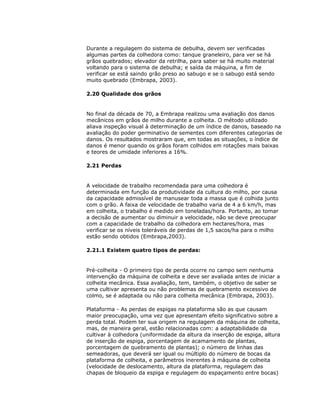 Durante a regulagem do sistema de debulha, devem ser verificadas
algumas partes da colhedora como: tanque graneleiro, para ver se há
grãos quebrados; elevador da retrilha, para saber se há muito material
voltando para o sistema de debulha; e saída da máquina, a fim de
verificar se está saindo grão preso ao sabugo e se o sabugo está sendo
muito quebrado (Embrapa, 2003).
2.20 Qualidade dos grãos

No final da década de 70, a Embrapa realizou uma avaliação dos danos
mecânicos em grãos de milho durante a colheita. O método utilizado
aliava inspeção visual à determinação de um índice de danos, baseado na
avaliação do poder germinativo de sementes com diferentes categorias de
danos. Os resultados mostraram que, em todas as situações, o índice de
danos é menor quando os grãos foram colhidos em rotações mais baixas
e teores de umidade inferiores a 16%.
2.21 Perdas

A velocidade de trabalho recomendada para uma colhedora é
determinada em função da produtividade da cultura do milho, por causa
da capacidade admissível de manusear toda a massa que é colhida junto
com o grão. A faixa de velocidade de trabalho varia de 4 a 6 km/h, mas
em colheita, o trabalho é medido em toneladas/hora. Portanto, ao tomar
a decisão de aumentar ou diminuir a velocidade, não se deve preocupar
com a capacidade de trabalho da colhedora em hectares/hora, mas
verificar se os níveis toleráveis de perdas de 1,5 sacos/ha para o milho
estão sendo obtidos (Embrapa,2003).
2.21.1 Existem quatro tipos de perdas:

Pré-colheita - O primeiro tipo de perda ocorre no campo sem nenhuma
intervenção da máquina de colheita e deve ser avaliada antes de iniciar a
colheita mecânica. Essa avaliação, tem, também, o objetivo de saber se
uma cultivar apresenta ou não problemas de quebramento excessivo de
colmo, se é adaptada ou não para colheita mecânica (Embrapa, 2003).
Plataforma - As perdas de espigas na plataforma são as que causam
maior preocupação, uma vez que apresentam efeito significativo sobre a
perda total. Podem ter sua origem na regulagem da máquina de colheita,
mas, de maneira geral, estão relacionadas com: a adaptabilidade da
cultivar à colhedora (uniformidade da altura da inserção de espiga, altura
de inserção de espiga, porcentagem de acamamento de plantas,
porcentagem de quebramento de plantas); o número de linhas das
semeadoras, que deverá ser igual ou múltiplo do número de bocas da
plataforma de colheita, e parâmetros inerentes à máquina de colheita
(velocidade de deslocamento, altura da plataforma, regulagem das
chapas de bloqueio da espiga e regulagem do espaçamento entre bocas)

 
