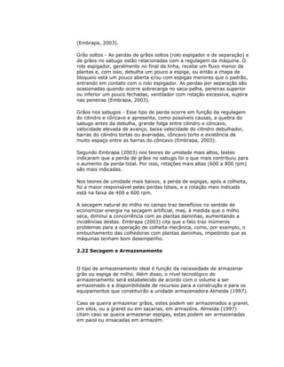 (Embrapa, 2003).
Grão soltos - As perdas de grãos soltos (rolo espigador e de separação) e
de grãos no sabugo estão relacionadas com a regulagem da máquina. O
rolo espigador, geralmente no final da linha, recebe um fluxo menor de
plantas e, com isso, debulha um pouco a espiga, ou então a chapa de
bloqueio está um pouco aberta e/ou com espigas menores que o padrão,
entrando em contato com o rolo espigador. As perdas por separação são
ocasionadas quando ocorre sobrecarga no saca-palha, peneiras superior
ou inferior um pouco fechadas, ventilador com rotação excessiva, sujeira
nas peneiras (Embrapa, 2003).
Grãos nos sabugos - Esse tipo de perda ocorre em função da regulagem
do cilindro e côncavo e apresenta, como possíveis causas, a quebra do
sabugo antes da debulha, grande folga entre cilindro e côncavo,
velocidade elevada de avanço, baixa velocidade do cilindro debulhador,
barras do cilindro tortas ou avariadas, côncavo torto e existência de
muito espaço entre as barras do côncavo (Embrapa, 2003).
Segundo Embrapa (2003) nos teores de umidade mais altos, testes
indicaram que a perda de grãos no sabugo foi o que mais contribuiu para
o aumento da perda total. Por isso, rotações mais altas (600 a 800 rpm)
são mais indicadas.
Nos teores de umidade mais baixos, a perda de espigas, após a colheita,
foi a maior responsável pelas perdas totais, e a rotação mais indicada
está na faixa de 400 a 600 rpm.
A secagem natural do milho no campo traz benefícios no sentido de
economizar energia na secagem artificial, mas, à medida que o milho
seca, diminui a concorrência com as plantas daninhas, aumentando a
incidências destas. Embrapa (2003) cita que o fato traz inúmeros
problemas para a operação de colheita mecânica, como, por exemplo, o
embuchamento das colhedoras com plantas daninhas, impedindo que as
máquinas tenham bom desempenho.
2.22 Secagem e Armazenamento

O tipo de armazenamento ideal é função da necessidade de armazenar
grão ou espiga de milho. Além disso, o nível tecnológico do
armazenamento será estabelecido de acordo com o volume a ser
armazenado e a disponibilidade de recursos para a construção e para os
equipamentos que constituirão a unidade armazenadora Almeida (1997).
Caso se queira armazenar grãos, estes podem ser armazenados a granel,
em silos, ou a granel ou em sacarias, em armazéns. Almeida (1997)
citam caso se queira armazenar espigas, estas podem ser armazenadas
em paiol ou ensacadas em armazém.

 