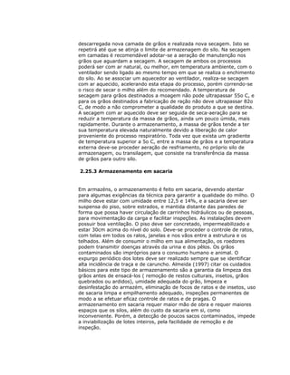 descarregada nova camada de grãos e realizada nova secagem. Isto se
repetirá até que se atinja o limite de armazenagem do silo. Na secagem
em camadas é recomendável adotar-se a aeração de manutenção nos
grãos que aguardam a secagem. A secagem de ambos os processos
poderá ser com ar natural, ou melhor, em temperatura ambiente, com o
ventilador sendo ligado ao mesmo tempo em que se realiza o enchimento
do silo. Ao se associar um aquecedor ao ventilador, realiza-se secagem
com ar aquecido, acelerando esta etapa do processo, porém correndo-se
o risco de secar o milho além do recomendado. A temperatura de
secagem para grãos destinados a moagem não pode ultrapassar 55o C, e
para os grãos destinados a fabricação de ração não deve ultrapassar 82o
C, de modo a não comprometer a qualidade do produto a que se destina.
A secagem com ar aquecido deve ser seguida de seca-aeração para se
reduzir a temperatura da massa de grãos, ainda um pouco úmida, mais
rapidamente. Durante o armazenamento, a massa de grãos tende a ter
sua temperatura elevada naturalmente devido a liberação de calor
proveniente do processo respiratório. Toda vez que exista um gradiente
de temperatura superior a 5o C, entre a massa de grãos e a temperatura
externa deve-se proceder aeração de resfriamento, no próprio silo de
armazenagem, ou transilagem, que consiste na transferência da massa
de grãos para outro silo.
2.25.3 Armazenamento em sacaria

Em armazéns, o armazenamento é feito em sacaria, devendo atentar
para algumas exigências da técnica para garantir a qualidade do milho. O
milho deve estar com umidade entre 12,5 e 14%, e a sacaria deve ser
suspensa do piso, sobre estrados, e mantida distante das paredes de
forma que possa haver circulação de carrinhos hidráulicos ou de pessoas,
para movimentação da carga e facilitar inspeções. As instalações devem
possuir boa ventilação. O piso deve ser concretado, impermeabilizado e
estar 30cm acima do nível do solo. Deve-se proceder o controle de ratos,
com telas em todos os ralos, janelas e nos vãos entre a estrutura e os
telhados. Além de consumir o milho em sua alimentação, os roedores
podem transmitir doenças através da urina e dos pêlos. Os grãos
contaminados são impróprios para o consumo humano e animal. O
expurgo periódico dos lotes deve ser realizado sempre que se identificar
alta incidência de traça e de caruncho. Almeida (1997) citar os cuidados
básicos para este tipo de armazenamento são a garantia da limpeza dos
grãos antes de ensacá-los ( remoção de restos culturais, insetos, grãos
quebrados ou ardidos), umidade adequada do grão, limpeza e
desinfestação do armazém, eliminação de focos de ratos e de insetos, uso
de sacaria limpa e empilhamento adequado, inspeções permanentes de
modo a se efetuar eficaz controle de ratos e de pragas. O
armazenamento em sacaria requer maior mão de obra e requer maiores
espaços que os silos, além do custo da sacaria em si, como
inconveniente. Porém, a detecção de poucos sacos contaminados, impede
a inviabilização de lotes inteiros, pela facilidade de remoção e de
inspeção.

 