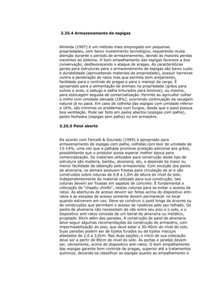 2.25.4 Armazenamento de espigas

Almeida (1997) é um método mais empregado em pequenas
propriedades, com baixo investimento tecnológico, requerendo muita
atenção durante o período de armazenamento, devido às maiores perdas
inerentes ao sistema. O bom empalhamento das espigas favorece a boa
conservação, desfavorecendo o ataque de pragas. As características
gerais para estruturas para o armazenamento de espigas são baixo custo
e durabilidade (aproveitando materiais da propriedade), possuir barreiras
contra a penetração de ratos mas que permita bom arejamento,
facilidade para o controle de pragas e para o manejo da carga. É
apropriado para a alimentação de animais na propriedade (grãos para
suínos e aves, e sabugo e palha triturados para bovinos), ou mesmo,
para estocagem seguida de comercialização. Permite ao agricultor colher
o milho com umidade elevada (18%), ocorrendo continuação da secagem
natural já no paiol. Em caso de colheita das espigas com umidade inferior
a 16%, são mínimos os problemas com fungos, desde que o paiol possua
boa ventilação. Pode ser feito em paióis abertos (espigas com palha),
paióis fechados (espigas sem palha) ou em armazéns.
2.25.5 Paiol aberto

De acordo com Fancelli & Dourado (1999) é apropriado para
armazenamento de espigas com palha, colhidas com teor de umidade de
13-14%, uma vez que a palhada promove proteção adicional aos grãos,
possibilitando que o produtor possa esperar melhor época para
comercialização. Os materiais utilizados para construção deste tipo de
estrutura são madeira, bambu, alvenaria, etc, e depende da maior ou
menor facilidade de obtenção pelo armazenista. Com exceção dos paióis
de alvenaria, os demais possuem frestas para circulação de ar e são
construídos sobre colunas de 0,8 a 1,0m de altura do nível do solo.
Independentemente do material utilizado para sua construção, tais
colunas devem ser fixadas em sapatas de concreto. É fundamental a
colocação de "chapéu chinês", nestas colunas para se evitar o acesso de
ratos. As aberturas de acesso devem ser feitas acima do dispositivo antiratos e as escadas de acesso somente devem permanecer no local
quando estiverem em uso. Deve-se construir o paiol longe de árvores ou
de construções que permitam o acesso de roedores pelo seu telhado. Os
paióis de alvenaria não necessitam de vão entre seu piso e o solo, e o
dispositivo anti-ratos consiste de um beiral de alvenaria ou metálico,
projetado 30cm além das paredes. A construção de paiol de alvenaria
deve seguir algumas recomendações da construção de armazéns, com
impermeabilização do piso, que deve estar a 30-40cm do nível do solo.
Suas paredes podem ser de tijolos furados ou de tijolos maciços
afastados de 2,0 a 3,0cm. Nas duas opções, o início de sua colocação
deve ser a partir de 80cm do nível do solo. As portas e janelas devem
ser, obviamente, acima do dispositivo anti-ratos. O bom empalhamento
das espigas garante bom controle de pragas, superior até a tratamentos
químicos, devendo-se classificar as espigas quanto ao empalhamento e

 