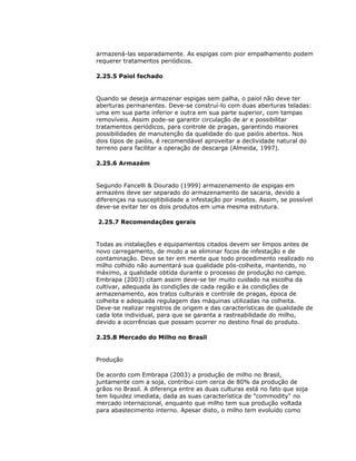 armazená-las separadamente. As espigas com pior empalhamento podem
requerer tratamentos periódicos.
2.25.5 Paiol fechado

Quando se deseja armazenar espigas sem palha, o paiol não deve ter
aberturas permanentes. Deve-se construí-lo com duas aberturas teladas:
uma em sua parte inferior e outra em sua parte superior, com tampas
removíveis. Assim pode-se garantir circulação de ar e possibilitar
tratamentos periódicos, para controle de pragas, garantindo maiores
possibilidades de manutenção da qualidade do que paióis abertos. Nos
dois tipos de paióis, é recomendável aproveitar a declividade natural do
terreno para facilitar a operação de descarga (Almeida, 1997).
2.25.6 Armazém

Segundo Fancelli & Dourado (1999) armazenamento de espigas em
armazéns deve ser separado do armazenamento de sacaria, devido a
diferenças na susceptibilidade a infestação por insetos. Assim, se possível
deve-se evitar ter os dois produtos em uma mesma estrutura.
2.25.7 Recomendações gerais

Todas as instalações e equipamentos citados devem ser limpos antes de
novo carregamento, de modo a se eliminar focos de infestação e de
contaminação. Deve se ter em mente que todo procedimento realizado no
milho colhido não aumentará sua qualidade pós-colheita, mantendo, no
máximo, a qualidade obtida durante o processo de produção no campo.
Embrapa (2003) citam assim deve-se ter muito cuidado na escolha da
cultivar, adequada às condições de cada região e às condições de
armazenamento, aos tratos culturais e controle de pragas, época de
colheita e adequada regulagem das máquinas utilizadas na colheita.
Deve-se realizar registros de origem e das características de qualidade de
cada lote individual, para que se garanta a rastreabilidade do milho,
devido a ocorrências que possam ocorrer no destino final do produto.
2.25.8 Mercado do Milho no Brasil

Produção
De acordo com Embrapa (2003) a produção de milho no Brasil,
juntamente com a soja, contribui com cerca de 80% da produção de
grãos no Brasil. A diferença entre as duas culturas está no fato que soja
tem liquidez imediata, dada as suas característica de "commodity" no
mercado internacional, enquanto que milho tem sua produção voltada
para abastecimento interno. Apesar disto, o milho tem evoluído como

 