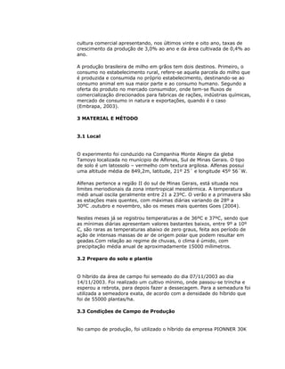 cultura comercial apresentando, nos últimos vinte e oito ano, taxas de
crescimento da produção de 3,0% ao ano e da área cultivada de 0,4% ao
ano.
A produção brasileira de milho em grãos tem dois destinos. Primeiro, o
consumo no estabelecimento rural, refere-se aquela parcela do milho que
é produzida e consumida no próprio estabelecimento, destinando-se ao
consumo animal em sua maior parte e ao consumo humano. Segundo a
oferta do produto no mercado consumidor, onde tem-se fluxos de
comercialização direcionados para fabricas de rações, indústrias químicas,
mercado de consumo in natura e exportações, quando é o caso
(Embrapa, 2003).
3 MATERIAL E MÉTODO

3.1 Local

O experimento foi conduzido na Companhia Monte Alegre da gleba
Tamoyo localizada no munícipio de Alfenas, Sul de Minas Gerais. O tipo
de solo é um latossolo – vermelho com textura argilosa. Alfenas possui
uma altitude média de 849,2m, latitude, 21º 25´ e longitude 45º 56´W.
Alfenas pertence a região II do sul de Minas Gerais, está situada nos
limites meriodionais da zona intertropical mesotérmica. A temperatura
médi anual oscila geralmente entre 21 a 23ºC. O verão e a primavera são
as estações mais quentes, com máximas diárias variando de 28º a
30ºC .outubro e novembro, são os meses mais quentes Goes (2004).
Nestes meses já se registrou temperaturas a de 36ºC e 37ºC, sendo que
as mínimas diárias apresentam valores bastantes baixos, entre 9º a 10º
C, são raras as temperaturas abaixo de zero graus, feita aos período de
ação de intensas massas de ar de origem polar que podem resultar em
geadas.Com relação ao regime de chuvas, o clima é úmido, com
precipitação média anual de aproximadamente 15000 mílimetros.
3.2 Preparo do solo e plantio

O híbrido da área de campo foi semeado do dia 07/11/2003 ao dia
14/11/2003. Foi realizado um cultivo mínimo, onde passou-se trincha e
esperou a rebrota, para depois fazer a dessecagem. Para a semeadura foi
utilizada a semeadora exata, de acordo com a densidade do híbrido que
foi de 55000 plantas/ha.
3.3 Condições de Campo de Produção

No campo de produção, foi utilizado o híbrido da empresa PIONNER 30K

 