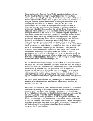 Segundo Fancelli e Dourado Neto (2001) a produtividade do milho é
função de vários fatores integrados, sendo os mais importantes a
interceptação de radiação pelo dossel, eficiência metabólica, eficiência de
translocação de fotossintatos para os grãos e a capacidade de dreno. As
relações de fonte e dreno são funções de condições ambientais e as
plantas procuram se adaptar a essas condições. As respostas
diferenciadas dos genótipos à variabilidade ambiental, ou seja, à
interação genótipo e ambiente, significa que os efeitos genotípicos e
ambientais não são independentes. Daí a importância de conhecer a
época de plantio analisando todo o ciclo da cultura, procurando prever as
condições ambientais em todas as suas fases fenológicas. A grande
dificuldade que se encontra é com respeito às variações ambientais não
previsíveis. Essas variações imprevisíveis correspondem aos fatores
ambientais altamente variáveis, não só espacialmente como de forma
temporal (precipitação, temperatura, vento, etc.). Sabe-se que a
interação genótipo e ambiente está associada a fatores simples e
complexos. Os simples são proporcionados pela diferença de variabilidade
entre genótipos nos ambientes e os complexos, pela falta de correlação
entre os desempenhos do genótipo nos ambientes. Como pode-se
observar, é uma tarefa difícil estabelecer a época de plantio para uma
dada região sem um conhecimento prévio das cultivares a serem
plantadas e das condições ambientais onde se pretende desenvolvê-las.
Portanto, a época de semeadura refere-se ao período em que a cultura
tem maior probabilidade de desenvolver-se em condições edafoclimáticas
favoráveis Fancelli e Dourado Neto (2000).
De acordo com Embrapa (2000) no Brasil Central, mais especificamente
na região dos Cerrados, embora o cultivo do milho seja feito em diversas
condições climáticas, considerando a variabilidade temporal e espacial do
clima, pode-se observar que, durante todo o ciclo da cultura, a
temperatura é superior a 15oC e não ocorrem geadas. A temperatura
noturna, em alguns locais, é elevada (maior que 24oC), o que afeta o
desempenho das plantas, principalmente no período coincidente com
aquele entre emborrachamento e grão leitoso, reduzindo a produtividade.
De forma geral, pode-se dizer que, nessa região, a melhor época de
semeadura é entre setembro e novembro, dependendo do início das
chuvas (Embrapa, 2001).
Fancelli & Dourado Neto (2001) a produtividade, geralmente, é mais alta
quando as condições do tempo permitem o plantio em outubro. Depois
disso há uma redução no ciclo da cultura e queda no rendimento por
área. Trabalhos de pesquisa no Brasil Central mostram que, dependendo
da cultivar, atraso do plantio a partir da época mais adequada
(geralmente em outubro) pode resultar em redução no rendimento em
até 30 kg de milho por hectare por dia. Obviamente, muitas vezes esse
atraso não depende do produtor, por razões diversas. Cabe a ele elaborar
seu planejamento de plantio de forma a não atrasá-lo por negligência ou
por desconhecimento, pois assim estará perdendo dinheiro e
comprometendo seu negócio.

 