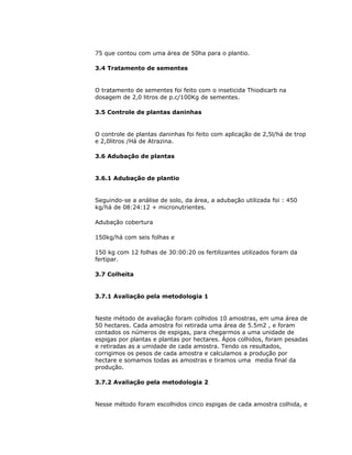 75 que contou com uma área de 50ha para o plantio.
3.4 Tratamento de sementes

O tratamento de sementes foi feito com o inseticida Thiodicarb na
dosagem de 2,0 litros de p.c/100Kg de sementes.
3.5 Controle de plantas daninhas

O controle de plantas daninhas foi feito com aplicação de 2,5l/há de trop
e 2,0litros /Há de Atrazina.
3.6 Adubação de plantas

3.6.1 Adubação de plantio

Seguindo-se a análise de solo, da área, a adubação utilizada foi : 450
kg/há de 08:24:12 + micronutrientes.
Adubação cobertura
150kg/há com seis folhas e
150 kg com 12 folhas de 30:00:20 os fertilizantes utilizados foram da
fertipar.
3.7 Colheita

3.7.1 Avaliação pela metodologia 1

Neste método de avaliação foram colhidos 10 amostras, em uma área de
50 hectares. Cada amostra foi retirada uma área de 5.5m2 , e foram
contados os números de espigas, para chegarmos a uma unidade de
espigas por plantas e plantas por hectares. Ápos colhidos, foram pesadas
e retiradas as a umidade de cada amostra. Tendo os resultados,
corrigimos os pesos de cada amostra e calculamos a produção por
hectare e somamos todas as amostras e tiramos uma media final da
produção.
3.7.2 Avaliação pela metodologia 2

Nesse método foram escolhidos cinco espigas de cada amostra colhida, e

 