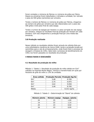 foram contados o números de fileiras e o números de grãos por fileira.
Depois as amostras foram debulhados e retiradas a umidade, foir retirado
o peso de 500 grãos (sementes) por amostra.
Tendo o número de fileiras e o números de grãos por fileiras, chegamos
ao número de grãos por amostra que são relacionados com o peso dos
500 grãos e terá peso final de cada espiga.
Tendo o numero de espigas por hectare e o peso corrigido de cda espiga
por amostra, cheguei ao resultado final da produção por hectare em cada
amostra. Com isso chegaremos a produção final por uma media das
amostras.
3.8 Produção realizada

Nesse método os resultados obtidos foram através da colheita feita por
uma colheitadeira mecânica da marca CASE, tendo a produção levada por
caminhões para o silo de armazenamento, onde foram feito o processo de
secagem e limpeza do milho. Após todo o processo de beneficiamento do
milho nos foram passados os resultados da produção.
4 RESULTADOS E DISCUSSÃO

4.1 Resultado da produção de milho

Método 1: Tabela 1: Resultado da produção de milho obtida em 5/m2
colhidos na Fazenda Monte Alegre, Tamoyo e transformado em quilo por
hectares de grão de milho a 13% de umidade.
Área colhida

Produção Parcela Produção Kg/há

2

3,48

8.700

2

2,75

6.875

2

3,62

9.050

2

3,48

4m
4m
4m
4m

Média

8.700
8.331 kg/ha

Método 2: Tabela 2 – Determinação do “Stand” de colheita
Número planta

Número espiga

Espigas /planta

24

25

1,04

14

22

1,15

25

23

0,92

24

23

0,95

 