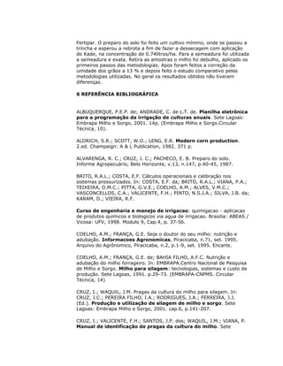 Fertipar. O preparo do solo foi feito um cultivo mínimo, onde se passou a
trincha e esperou a rebrota a fim de fazer a dessecagem com aplicação
do Kade, na concentração de 0.74litros/ha. Para a semeadura foi utilizada
a semeadura e exata. Retira as amostras o milho foi debulho, aplicado os
primeiros passos das metodologias. Apos foram feitos a correção da
umidade dos grãos a 13 % e depois feito o estudo comparativo pelas
metodologias utilizadas. No geral os resultados obtidos não tiveram
diferenças.
6 REFERÊNCIA BIBLIOGRÁFICA

ALBUQUERQUE, P.E.P. de; ANDRADE, C. de L.T. de. Planilha eletrônica
para a programação da irrigação de culturas anuais. Sete Lagoas:
Embrapa Milho e Sorgo, 2001. 14p. (Embrapa Milho e Sorgo.Circular
Técnica, 10).
ALDRICH, S.R.; SCOTT, W.O.; LENG, E.R. Modern corn production.
2.ed. Champaign: A & L Publication, 1982. 371 p.
ALVARENGA, R. C.; CRUZ, J. C.; PACHECO, E. B. Preparo do solo.
Informe Agropecuário, Belo Horizonte, v.13, n.147, p.40-45, 1987.
BRITO, R.A.L.; COSTA, E.F. Cálculos operacionais e calibração nos
sistemas pressurizados. In: COSTA, E.F. da; BRITO, R.A.L.; VIANA, P.A.;
TEIXEIRA, D.M.C.; PITTA, G.V.E.; COELHO, A.M.; ALVES, V.M.C.;
VASCONCELLOS, C.A.; VALICENTE, F.H.; PINTO, N.S.J.A.; SILVA, J.B. da;
KARAM, D.; VIEIRA, R.F.
Curso de engenharia e manejo de irrigacao: quimigacao - aplicacao
de produtos quimicos e biologicos via agua de irrigacao. Brasilia: ABEAS /
Vicosa: UFV, 1998. Modulo 9, Cap.4, p. 37-56.
COELHO, A.M.; FRANÇA, G.E. Seja o doutor do seu milho: nutrição e
adubação. Informacoes Agronomicas, Piracicaba, n.71, set. 1995.
Arquivo do Agrônomico, Piracicaba, n.2, p.1-9, set. 1995. Encarte.
COELHO, A.M.; FRANÇA, G.E. de; BAHIA FILHO, A.F.C. Nutrição e
adubação do milho forrageiro. In: EMBRAPA.Centro Nacional de Pesquisa
de Milho e Sorgo. Milho para silagem: tecnologias, sistemas e custo de
produção. Sete Lagoas, 1991. p.29-73. (EMBRAPA-CNPMS. Circular
Técnica, 14)
CRUZ, I.; WAQUIL, J.M. Pragas da cultura do milho para silagem. In:
CRUZ, J.C.; PEREIRA FILHO, I.A.; RODRIGUES, J.A.; FERREIRA, J.J.
(Ed.). Produção e utilização de silagem de milho e sorgo. Sete
Lagoas: Embrapa Milho e Sorgo, 2001. cap.6, p.141-207.
CRUZ, I.; VALICENTE, F.H.; SANTOS, J.P. dos; WAQUIL, J.M.; VIANA, P.
Manual de identificação de pragas da cultura do milho. Sete

 