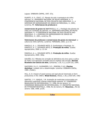 Lagoas: EMBRAPA-CNPMS, 1997. 67p.
DUARTE, A. P.; CRUZ, J.C. Manejo de solo e semeadura do milho
safrinha. In: SEMINARIO NACIONAL DE MILHO SAFRINHA, 6., e
CONFERENCIA NACIONAL DE POS-COLHEITA SAG-MERCOSUL, 2., e
SIMPOSIO EM ARMAZENAGEM DE GRAOS DO MERCOSUL, 2., 2001,
Londrina, PR. Valorizacao da producao e
conservacao de graos no meFANCELLI, A. L. Fisiologia das plantas de
milho em condições de safrinha. In: SEMINARIO NACIONAL DE MILHO
SAFRINHA, 6., e CONFERENCIA NACIONAL DE POS-COLHEITA SAGMERCOSUL, 2., e SIMPOSIO EM ARMAZENAGEM DE GRAOS DO
MERCOSUL, 2., 2001, Londrina, PR.
Valorizacao da producao e conservacao de graos no mercosul: a
cultura do milho safrinha. Londrina: FAPEAGRO, 2001. p.11-31.
FANCELLI, A. L.; DOURADO NETO, D. Ecofisiologia e fenologia. In:
FANCELLI, A. L.; DOURADO NETO, D. Produção de milho. Guaiba:
Agropecuária, 2000. p. 21-54.
FANCELLI, A. L.; DOURADO NETO, D. Produção de milho. Guaíba:
Agropecuária, 2000. 360p.
GALRÃO, E.Z. Métodos de correção da deficiência de zinco para o cultivo
de milho num latossolo vermelho-escuro argiloso sob cerrado. Revista
Brasileira de Ciencia do Solo, Campinas, v.18, n.2, p.229-233, 1994.
GAZZIERO, D.L.P.; GUIMARÃES, S.C.; PEREIRA, F.A.R. Plantas
daninhas: cuidado com a disseminação. Londrina: EMBRAPA-CNPSo,
1989. (Folder).
HILL, G. D. Impact of weed science and agricultural chemicals on farm
productivity in the 1980's. Weed Science, Ithaca, v.30, p.426-429, 1982
SANTOS, J. P.; WAQUIL, J.M. Avaliação de inseticidas pulverizados em
diferentes superfícies visando higienização espacial. In: CONGRESSO
BRASILEIRO DE ENTOMOLOGIA, 17, 1998, Rio de Janeiro. In:
CONGRESSO BRASILEIRO DE ENTOMOLOGIA, 17; ENCONTRO NACIONAL
DE FITOSSANITARISTAS,8., 1998, Rio de Janeiro, RJ. Resumos... Rio de
Janeiro: SEB, 1998. p.635.

Voltar

 