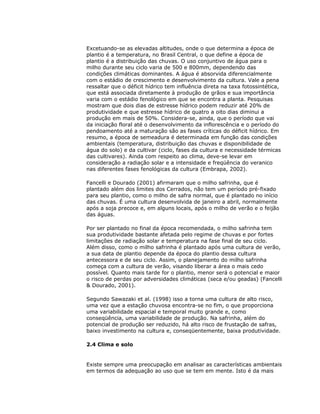 Excetuando-se as elevadas altitudes, onde o que determina a época de
plantio é a temperatura, no Brasil Central, o que define a época de
plantio é a distribuição das chuvas. O uso conjuntivo de água para o
milho durante seu ciclo varia de 500 e 800mm, dependendo das
condições climáticas dominantes. A água é absorvida diferencialmente
com o estádio de crescimento e desenvolvimento da cultura. Vale a pena
ressaltar que o déficit hídrico tem influência direta na taxa fotossintética,
que está associada diretamente à produção de grãos e sua importância
varia com o estádio fenológico em que se encontra a planta. Pesquisas
mostram que dois dias de estresse hídrico podem reduzir até 20% de
produtividade e que estresse hídrico de quatro a oito dias diminui a
produção em mais de 50%. Considera-se, ainda, que o período que vai
da iniciação floral até o desenvolvimento da inflorescência e o período do
pendoamento até a maturação são as fases críticas do déficit hídrico. Em
resumo, a época de semeadura é determinada em função das condições
ambientais (temperatura, distribuição das chuvas e disponibilidade de
água do solo) e da cultivar (ciclo, fases da cultura e necessidade térmicas
das cultivares). Ainda com respeito ao clima, deve-se levar em
consideração a radiação solar e a intensidade e freqüência do veranico
nas diferentes fases fenológicas da cultura (Embrapa, 2002).
Fancelli e Dourado (2001) afirmaram que o milho safrinha, que é
plantado além dos limites dos Cerrados, não tem um período pré-fixado
para seu plantio, como o milho de safra normal, que é plantado no início
das chuvas. É uma cultura desenvolvida de janeiro a abril, normalmente
após a soja precoce e, em alguns locais, após o milho de verão e o feijão
das águas.
Por ser plantado no final da época recomendada, o milho safrinha tem
sua produtividade bastante afetada pelo regime de chuvas e por fortes
limitações de radiação solar e temperatura na fase final de seu ciclo.
Além disso, como o milho safrinha é plantado após uma cultura de verão,
a sua data de plantio depende da época do plantio dessa cultura
antecessora e de seu ciclo. Assim, o planejamento do milho safrinha
começa com a cultura de verão, visando liberar a área o mais cedo
possível. Quanto mais tarde for o plantio, menor será o potencial e maior
o risco de perdas por adversidades climáticas (seca e/ou geadas) (Fancelli
& Dourado, 2001).
Segundo Sawazaki et al. (1998) isso a torna uma cultura de alto risco,
uma vez que a estação chuvosa encontra-se no fim, o que proporciona
uma variabilidade espacial e temporal muito grande e, como
conseqüência, uma variabilidade de produção. Na safrinha, além do
potencial de produção ser reduzido, há alto risco de frustação de safras,
baixo investimento na cultura e, conseqüentemente, baixa produtividade.
2.4 Clima e solo

Existe sempre uma preocupação em analisar as características ambientais
em termos da adequação ao uso que se tem em mente. Isto é da mais

 