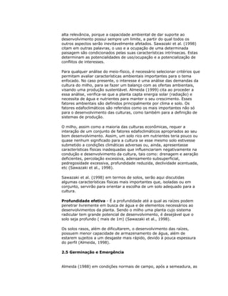 alta relevância, porque a capacidade ambiental de dar suporte ao
desenvolvimento possui sempre um limite, a partir do qual todos os
outros aspectos serão inevitavelmente afetados. Sawazaki et al. (1998)
citam em outras palavras, o uso e a ocupação de uma determinada
paisagem são condicionados pelas suas características intrínsecas. Estas
determinam as potencialidades de uso/ocupação e a potencialização de
conflitos de interesses.
Para qualquer análise do meio-físico, é necessário selecionar critérios que
permitam avaliar características ambientais importantes para o tema
enfocado. No caso presente, o interesse é uma análise das demandas da
cultura do milho, para se fazer um balanço com as ofertas ambientais,
visando uma produção sustentável. Almeida (1999) cita ao proceder a
essa análise, verifica-se que a planta capta energia solar (radiação) e
necessita de água e nutrientes para manter o seu crescimento. Esses
fatores ambientais são definidos principalmente por clima e solo. Os
fatores edafoclimáticos são referidos como os mais importantes não só
para o desenvolvimento das culturas, como também para a definição de
sistemas de produção.
O milho, assim como a maioria das culturas econômicas, requer a
interação de um conjunto de fatores edafoclimáticos apropriados ao seu
bom desenvolvimento. Assim, um solo rico em nutrientes teria pouco ou
quase nenhum significado para a cultura se esse mesmo solo estivesse
submetido a condições climáticas adversas ou, ainda, apresentasse
características físicas inadequadas que influenciariam negativamente na
condução e desenvolvimento da cultura, tais como: drenagem e aeração
deficientes, percolação excessiva, adensamento subsuperficial,
pedregosidade excessiva, profundidade reduzida, declividade acentuada,
etc (Sawazaki et al., 1998).
Sawazaki et al. (1998) em termos de solos, serão aqui discutidas
algumas características físicas mais importantes que, isoladas ou em
conjunto, servirão para orientar a escolha de um solo adequado para a
cultura.
Profundidade efetiva - É a profundidade até a qual as raízes podem
penetrar livremente em busca de água e de elementos necessários ao
desenvolvimentos da planta. Sendo o milho uma planta cujo sistema
radicular tem grande potencial de desenvolvimento, é desejável que o
solo seja profundo ( mais de 1m) (Sawazaki et al., 1998).
Os solos rasos, além de dificultarem, o desenvolvimento das raízes,
possuem menor capacidade de armazenamento de água, além de
estarem sujeitos a um desgaste mais rápido, devido à pouca espessura
do perfil (Almeida, 1998).
2.5 Germinação e Emergência

Almeida (1988) em condições normais de campo, após a semeadura, as

 