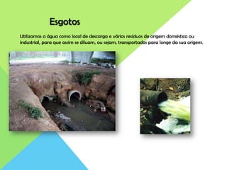 Esgotos
Utilizamos a água como local de descarga e vários resíduos de origem doméstica ou
industrial, para que assim se diluam, ou sejam, transportados para longe da sua origem.
 