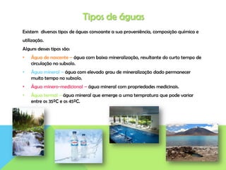 Tipos de águas
Existem diversos tipos de águas consoante a sua proveniência, composição química e
utilização.
Alguns desses tipos são:
• Água de nascente – água com baixa mineralização, resultante do curto tempo de
circulação no subsolo.
• Água mineral – água com elevado grau de mineralização dado permanecer
muito tempo no subsolo.
• Água minero-medicional – água mineral com propriedades medicinais.
• Água termal – água mineral que emerge a uma tempratura que pode variar
entre os 35ºC e os 45ºC.
 