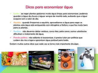 Dicas para economizar água
 Jardim : ao regar plantas gastamos muita água limpa; para economizar, podemos
guardar a água da chuva e reguar sempre de manhã cedo, evitando que a água
evapore com o calor do dia.
 Aquário : quando limparmos o aquário, aproveitamos a água para regar as
plantas; esta água está enriquecida com nitrogênio e fósforo, o que faz muito bem
para as plantas.
 Resíduos : não devemos deitar resíduos, como óleo, pelos canos; outras substâncias
dificultam o tratamento de água.
 Pressão política : não adianta só economizar, é preciso lutar por políticas que
cuidem dos rios e lagos e garantam água potável para todos.
Existem muitas outras dicas que cada vez se torna mais importante divulgar.
 