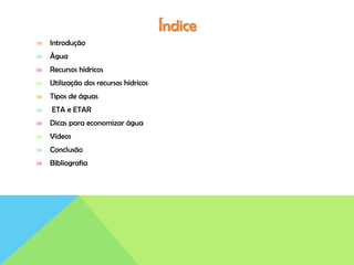 Índice
∞ Introdução
∞ Água
∞ Recursos hídricos
∞ Utilização dos recursos hídricos
∞ Tipos de águas
∞ ETA e ETAR
∞ Dicas para economizar água
∞ Vídeos
∞ Conclusão
∞ Bibliografia
 