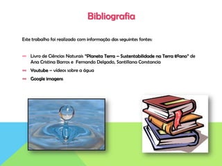 Bibliografia
Este trabalho foi realizado com informação das seguintes fontes:
∞ Livro de Ciências Naturais “Planeta Terra – Sustentabilidade na Terra 8ºano” de
Ana Cristina Barros e Fernando Delgado, Santillana Constancia
∞ Youtube – vídeos sobre a água
∞ Google imagens
 