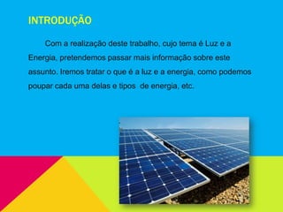 INTRODUÇÃO
Com a realização deste trabalho, cujo tema é Luz e a
Energia, pretendemos passar mais informação sobre este
assunto. Iremos tratar o que é a luz e a energia, como podemos
poupar cada uma delas e tipos de energia, etc.
 