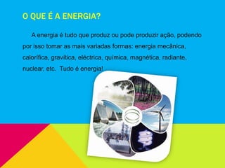 O QUE É A ENERGIA?
A energia é tudo que produz ou pode produzir ação, podendo
por isso tomar as mais variadas formas: energia mecânica,
calorífica, gravítica, eléctrica, química, magnética, radiante,
nuclear, etc. Tudo é energia!
 