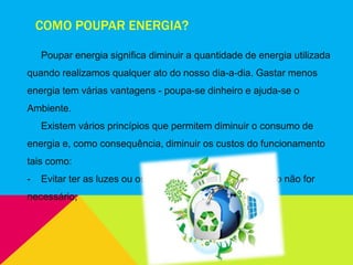 COMO POUPAR ENERGIA?
Poupar energia significa diminuir a quantidade de energia utilizada
quando realizamos qualquer ato do nosso dia-a-dia. Gastar menos
energia tem várias vantagens - poupa-se dinheiro e ajuda-se o
Ambiente.
Existem vários princípios que permitem diminuir o consumo de
energia e, como consequência, diminuir os custos do funcionamento
tais como:
- Evitar ter as luzes ou os equipamentos ligados, quando não for
necessário;
 