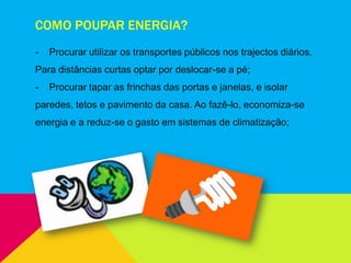 COMO POUPAR ENERGIA?
- Procurar utilizar os transportes públicos nos trajectos diários.
Para distâncias curtas optar por deslocar-se a pé;
- Procurar tapar as frinchas das portas e janelas, e isolar
paredes, tetos e pavimento da casa. Ao fazê-lo, economiza-se
energia e a reduz-se o gasto em sistemas de climatização;
 