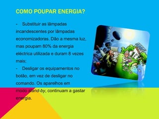 COMO POUPAR ENERGIA?
- Substituir as lâmpadas
incandescentes por lâmpadas
economizadoras. Dão a mesma luz,
mas poupam 80% da energia
eléctrica utilizada e duram 8 vezes
mais;
- Desligar os equipamentos no
botão, em vez de desligar no
comando. Os aparelhos em
modo stand-by, continuam a gastar
energia.
 