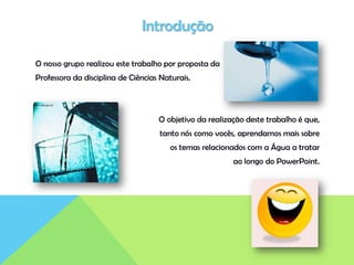 Introdução
O nosso grupo realizou este trabalho por proposta da
Professora da disciplina de Ciências Naturais.
O objetivo da realização deste trabalho é que,
tanto nós como vocês, aprendamos mais sobre
os temas relacionados com a Água a tratar
ao longo do PowerPoint.
 