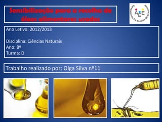 Sensibilização para a recolha de
óleos alimentares usados
Ano Letivo: 2012/2013
Disciplina: Ciências Naturais
Ano: 8º
Turma: D
Trabalho realizado por: Olga Silva nº11
 