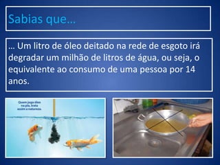 Sabias que…
… Um litro de óleo deitado na rede de esgoto irá
degradar um milhão de litros de água, ou seja, o
equivalente ao consumo de uma pessoa por 14
anos.
 