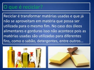 Reciclar é transformar matérias usadas e que já
não se aproveitam em matéria que possa ser
utilizada para o mesmo fim. No caso dos óleos
alimentares e gorduras isso não acontece pois as
matérias usadas são utilizadas para diferentes
fins, como o sabão, detergentes, entre outros…
O que é reciclar?
 