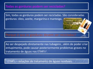 Todas as gorduras podem ser recicladas?
Sim, todas as gorduras podem ser recicladas. São consideradas
gorduras: óleo, azeite, margarina e manteiga.
Porque é que as gorduras devem ser recicladas?
Ao ser despejado diretamente nas tubagens , além de poder criar
entupimento, pode causar posteriormente problemas graves no
tratamento de águas nas ETAR’s1.
1 ETAR’s – estações de tratamento de águas residuais.
 