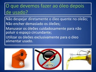 O que devemos fazer ao óleo depois
de usado?
Não despejar diretamente o óleo quente no oleão;
Não encher demasiado os óleões;
Manusear os óleões cuidadosamente para não
poluir o espaço circundante;
Utilizar os óleões exclusivamente para o óleo
alimentar usado.
 