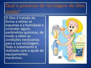 Qual o processo de reciclagem do óleo
usado?
O óleo é tratado de
forma a retirar as
espumas e a humidade e
controlar alguns
parâmetros químicos, de
modo a obter as
condições necessárias
para a sua reciclagem.
Todo o tratamento é
realizado com a ajuda de
equipamentos
mecânicos.
 