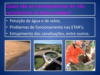 Quais são as consequências de não
reciclarmos os óleos usados?
• Poluição de água e de solos;
• Problemas de funcionamento nas ETAR’s;
• Entupimento das canalizações, entre outros.
 