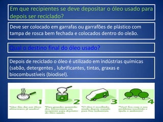 Em que recipientes se deve depositar o óleo usado para
depois ser reciclado?
Deve ser colocado em garrafas ou garrafões de plástico com
tampa de rosca bem fechada e colocados dentro do oleão.
Qual o destino final do óleo usado?
Depois de reciclado o óleo é utilizado em indústrias químicas
(sabão, detergentes , lubrificantes, tintas, graxas e
biocombustíveis (biodisel).
 