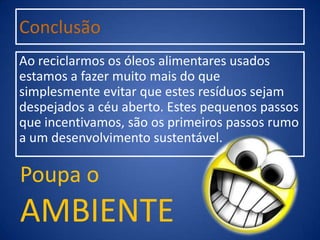Conclusão
Ao reciclarmos os óleos alimentares usados
estamos a fazer muito mais do que
simplesmente evitar que estes resíduos sejam
despejados a céu aberto. Estes pequenos passos
que incentivamos, são os primeiros passos rumo
a um desenvolvimento sustentável.
Poupa o
AMBIENTE
 