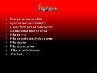 • Para que servem as pilhas
• Quais as suas consequências
• O que fazem para as reaproveitar
• Os diferentes tipos de pilhas
• Pilha de lítio
• Pilha de botão com óxido de prata
• Pilha alcalina
• Pilha seca ou salina
• Pilha de botão zinco-ar
• Conclusão.
42
 