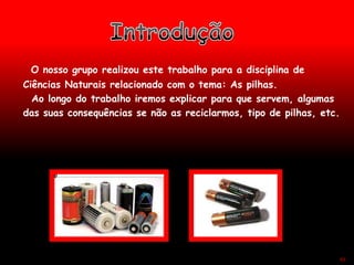 O nosso grupo realizou este trabalho para a disciplina de
Ciências Naturais relacionado com o tema: As pilhas.
Ao longo do trabalho iremos explicar para que servem, algumas
das suas consequências se não as reciclarmos, tipo de pilhas, etc.
43
 