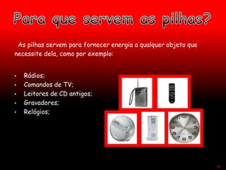 As pilhas servem para fornecer energia a qualquer objeto que
necessite dela, como por exemplo:
• Rádios;
• Comandos de TV;
• Leitores de CD antigos;
• Gravadores;
• Relógios;
44
 
