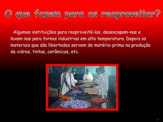 Algumas instituições para reaproveitá-las, desencapam-nas e
levam-nas para fornos industrias em alta temperatura. Depois os
materiais que são libertados servem de matéria-prima na produção
de vidros, tintas, cerâmicas, etc.
47
 