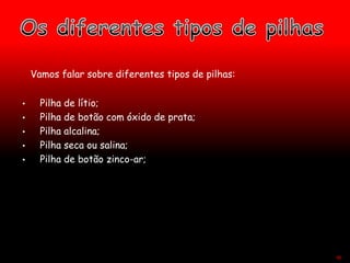 Vamos falar sobre diferentes tipos de pilhas:
• Pilha de lítio;
• Pilha de botão com óxido de prata;
• Pilha alcalina;
• Pilha seca ou salina;
• Pilha de botão zinco-ar;
48
 