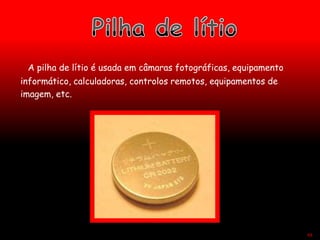 A pilha de lítio é usada em câmaras fotográficas, equipamento
informático, calculadoras, controlos remotos, equipamentos de
imagem, etc.
49
 