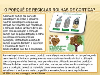 O PORQUÊ DE RECICLAR ROLHAS DE CORTIÇA?
A rolha de cortiça faz parte da
embalagem do vinho e tal como
noutras embalagens em que as
tampas ou vedantes são reciclados,
a rolha de cortiça também deve ser.
Sem esta reciclagem a rolha de
cortiça não se pode defender a rolha
de cortiça como um produto
ecológico. Defendendo a rolha de
cortiça estamos também a defender
o montado de sobro e a
biodiversidade que lhe é associada.
A matéria-prima cortiça, como produto natural (que necessita de um tempo longo de
crescimento) é limitada, pelo que o seu reaproveitamento não diminui a utilização
da cortiça que sai das árvores, mas permite a sua utilização em outros produtos.
Não serão feitas novas rolhas a partir das usadas, as rolhas serão matéria-prima
para a produção de outros materiais como isolamentos de construção que
substituem e se tornam mais competitivos em relação aos seus equivalentes
sintéticos menos amigos do ambiente.
 