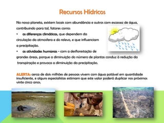 Recursos Hídricos
No nosso planeta, existem locais com abundância e outros com escassez de água,
contribuindo para tal, fatores como:
• as diferenças climáticas, que dependem da
circulação da atmosfera e do relevo, e que influenciam
a precipitação.
• as atividades humanas - com a desflorestação de
grandes áreas, porque a diminuição do número de plantas conduz à redução da
transpiração e provoca a diminuição da precipitação.
ALERTA: cerca de dois milhões de pessoas vivem com água potável em quantidade
insuficiente, e alguns especialistas estimam que este valor poderá duplicar nos próximos
vinte cinco anos.
 